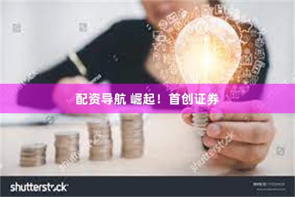 配资导航 崛起！首创证券