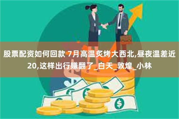 股票配资如何回款 7月高温炙烤大西北,昼夜温差近20,这样出行赚翻了_白天_敦煌_小林