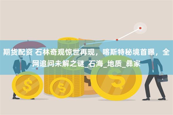 期货配资 石林奇观惊世再现，喀斯特秘境首曝，全网追问未解之谜_石海_地质_彝家