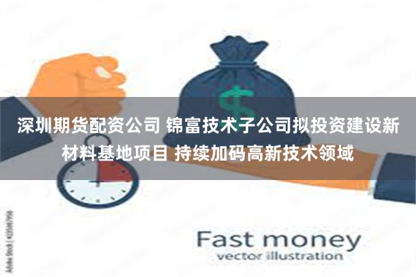 深圳期货配资公司 锦富技术子公司拟投资建设新材料基地项目 持续加码高新技术领域