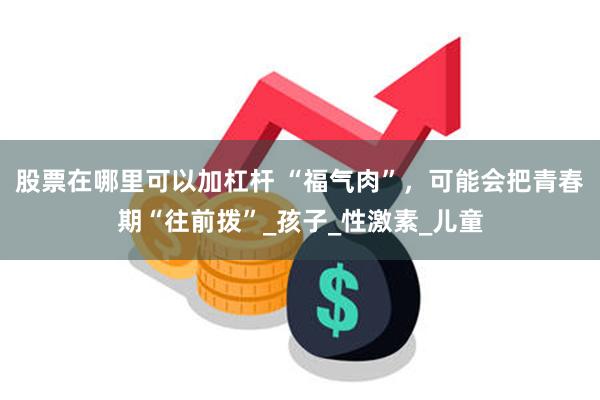 股票在哪里可以加杠杆 “福气肉”，可能会把青春期“往前拨”_孩子_性激素_儿童