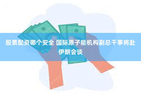 股票配资哪个安全 国际原子能机构副总干事将赴伊朗会谈