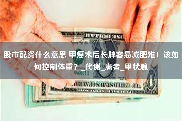 股市配资什么意思 甲癌术后长胖容易减肥难！该如何控制体重？_代谢_患者_甲状腺