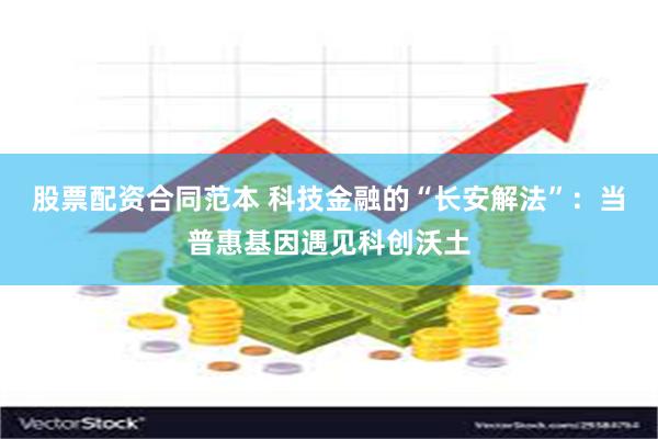 股票配资合同范本 科技金融的“长安解法”：当普惠基因遇见科创沃土