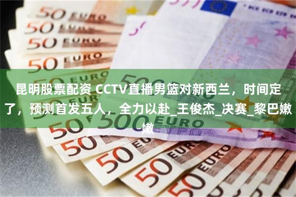 昆明股票配资 CCTV直播男篮对新西兰，时间定了，预测首发五人，全力以赴_王俊杰_决赛_黎巴嫩