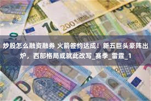 炒股怎么融资融券 火箭签约达成！新五巨头豪阵出炉，西部格局或就此改写_赛季_雷霆_1