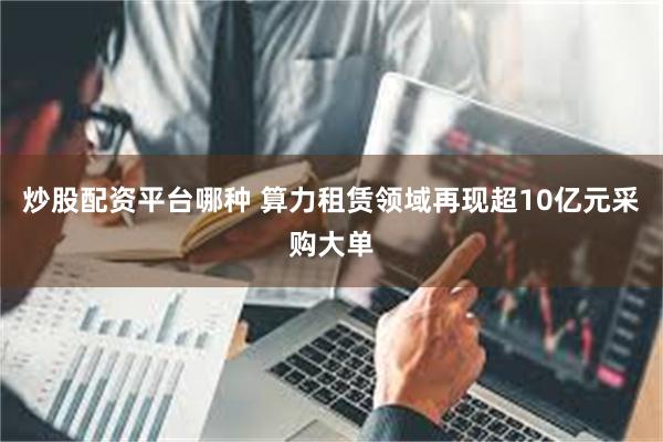 炒股配资平台哪种 算力租赁领域再现超10亿元采购大单