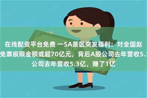 在线配资平台免费 一5A景区突发福利：对全国赵姓游客免票！免票极限金额或超70亿元，背后A股公司去年营收5.3亿，赚了1亿