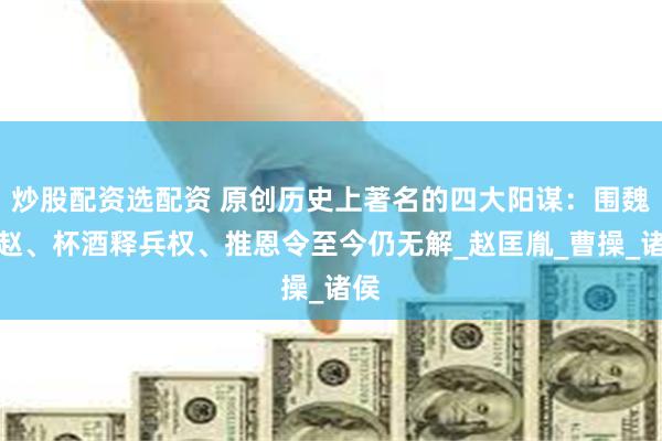 炒股配资选配资 原创历史上著名的四大阳谋：围魏救赵、杯酒释兵权、推恩令至今仍无解_赵匡胤_曹操_诸侯