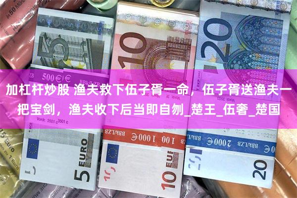 加杠杆炒股 渔夫救下伍子胥一命，伍子胥送渔夫一把宝剑，渔夫收下后当即自刎_楚王_伍奢_楚国