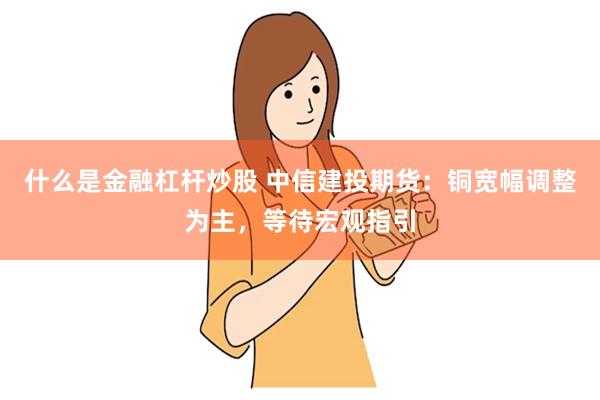 什么是金融杠杆炒股 中信建投期货：铜宽幅调整为主，等待宏观指引